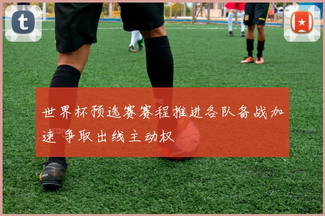 世界杯预选赛赛程推进各队备战加速 争取出线主动权