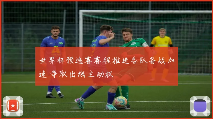 世界杯预选赛赛程推进各队备战加速 争取出线主动权