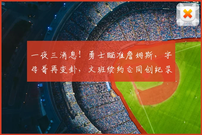 一夜三消息!勇士瞄准詹姆斯,字母哥再变卦,文班续约合同创纪录