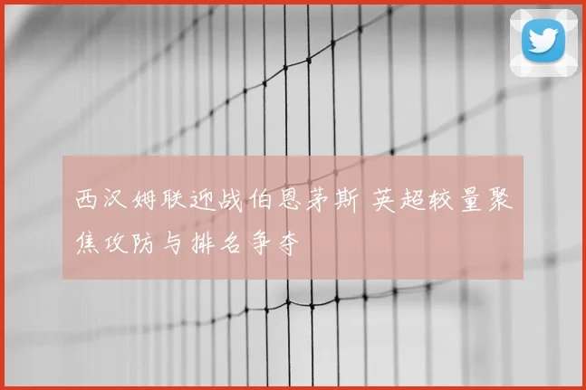 西汉姆联迎战伯恩茅斯 英超较量聚焦攻防与排名争夺