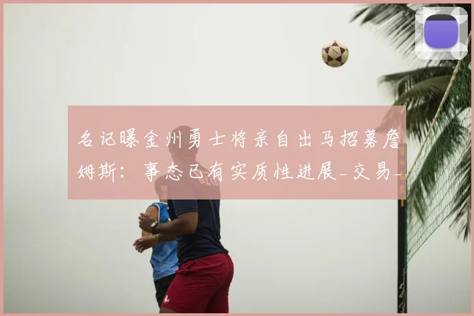 名记曝金州勇士将亲自出马招募詹姆斯:事态已有实质性进展_交易_Brett_Siegel