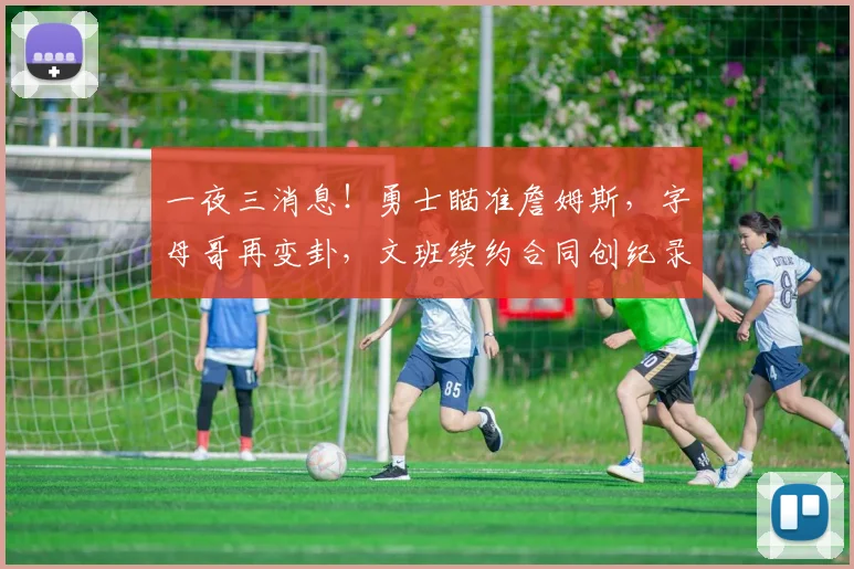 一夜三消息!勇士瞄准詹姆斯,字母哥再变卦,文班续约合同创纪录
