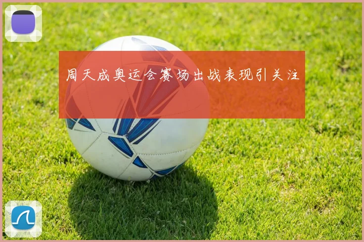 周天成奥运会赛场出战表现引关注
