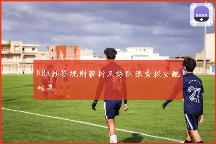 NBA抽签规则解析及球队选秀权分配结果
