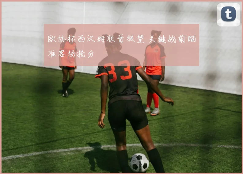 欧协杯西汉姆联晋级望 关键战前瞄准客场抢分