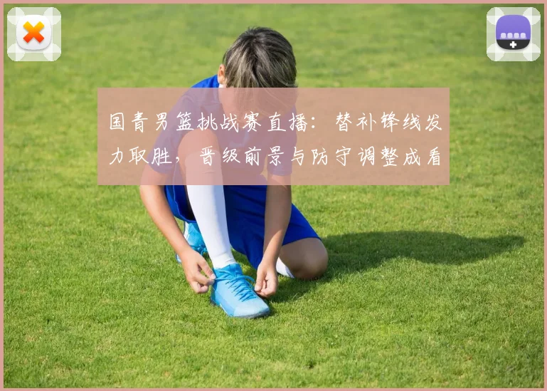 国青男篮挑战赛直播：替补锋线发力取胜，晋级前景与防守调整成看点