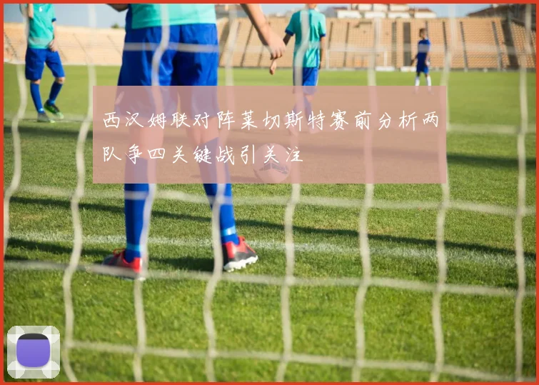 西汉姆联对阵莱切斯特赛前分析两队争四关键战引关注