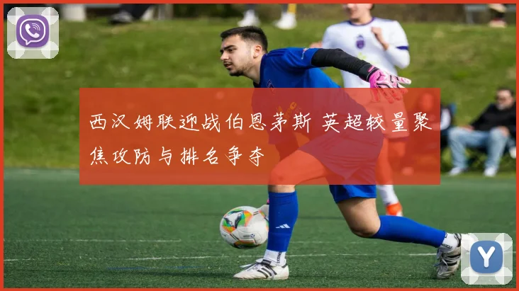 西汉姆联迎战伯恩茅斯 英超较量聚焦攻防与排名争夺