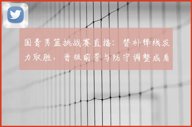 国青男篮挑战赛直播：替补锋线发力取胜，晋级前景与防守调整成看点