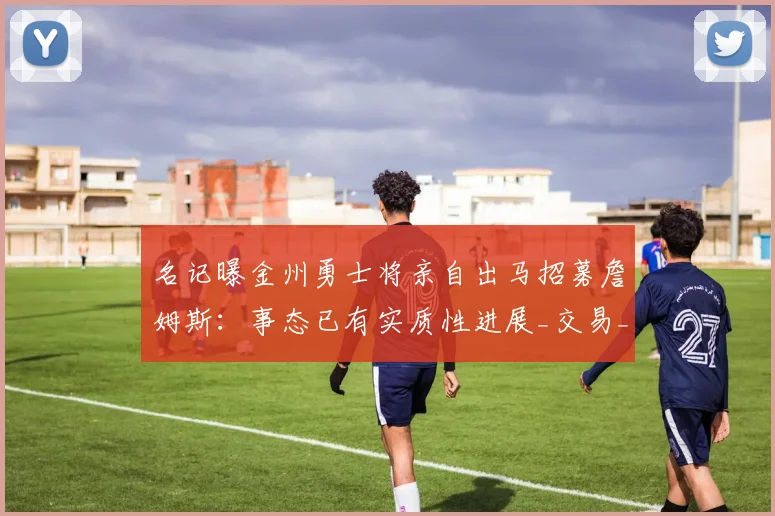 名记曝金州勇士将亲自出马招募詹姆斯:事态已有实质性进展_交易_Brett_Siegel
